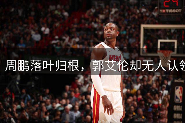 周鹏落叶归根，郭艾伦却无人认领！辽宁会接昔日队魂回家吗？