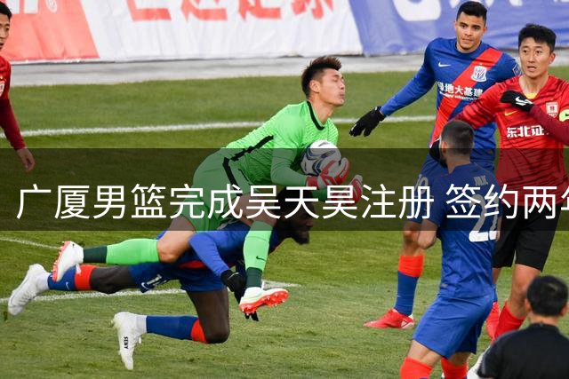 广厦男篮完成吴天昊注册 签约两年A1合同